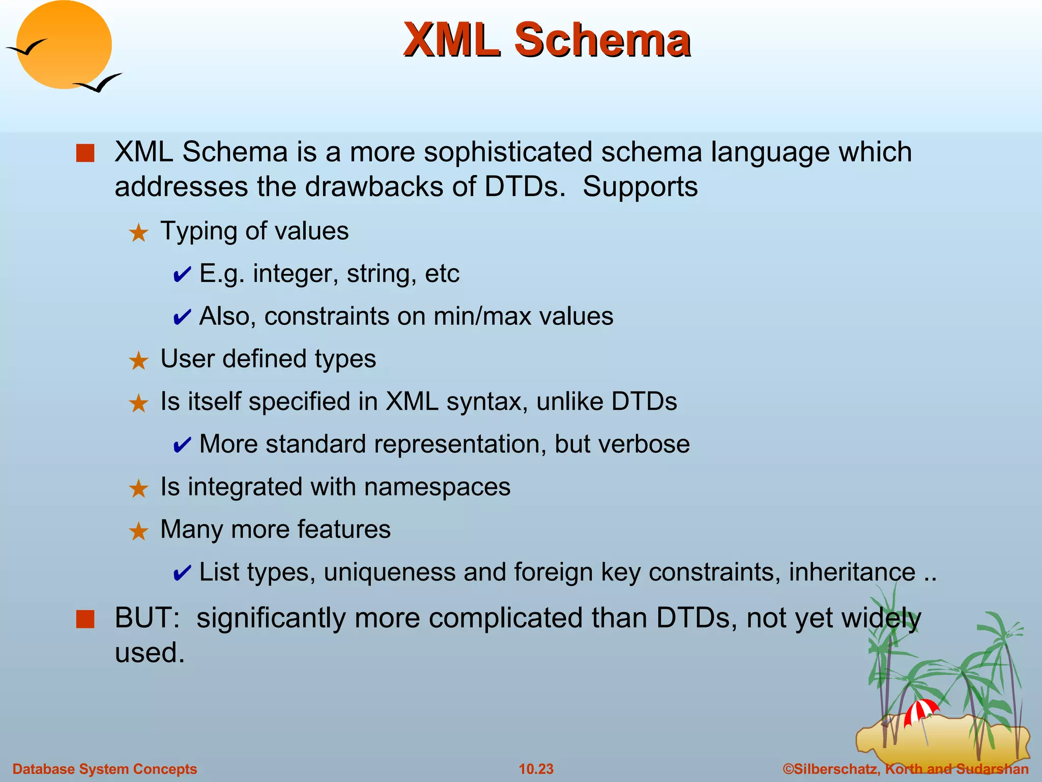 XML Schema XML Schema is a more sophisticated schema language which addresses the drawbacks of DTDs.  Supports Typing of values E.g. integer, string, etc Also, constraints on min/max values User defined types Is itself specified in XML syntax, unlike DTDs More standard representation, but verbose Is integrated with namespaces Many more features List types, uniqueness and foreign key constraints, inheritance .. BUT:  significantly more complicated than DTDs, not yet widely used. 