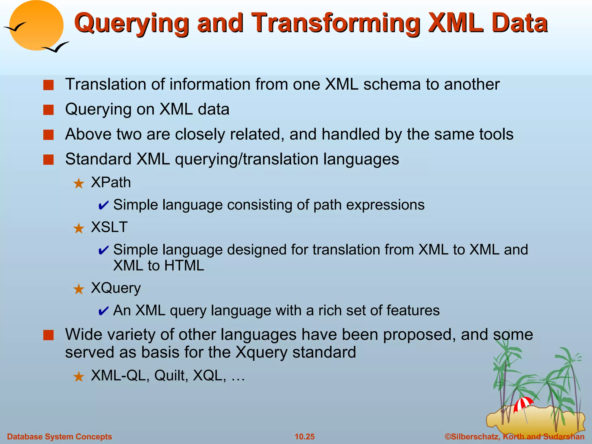 Querying and Transforming XML Data Translation of information from one XML schema to another Querying on XML data  Above two are closely related, and handled by the same tools Standard XML querying/translation languages XPath Simple language consisting of path expressions XSLT Simple language designed for translation from XML to XML and XML to HTML XQuery An XML query language with a rich set of features Wide variety of other languages have been proposed, and some served as basis for the Xquery standard XML-QL, Quilt, XQL, … 