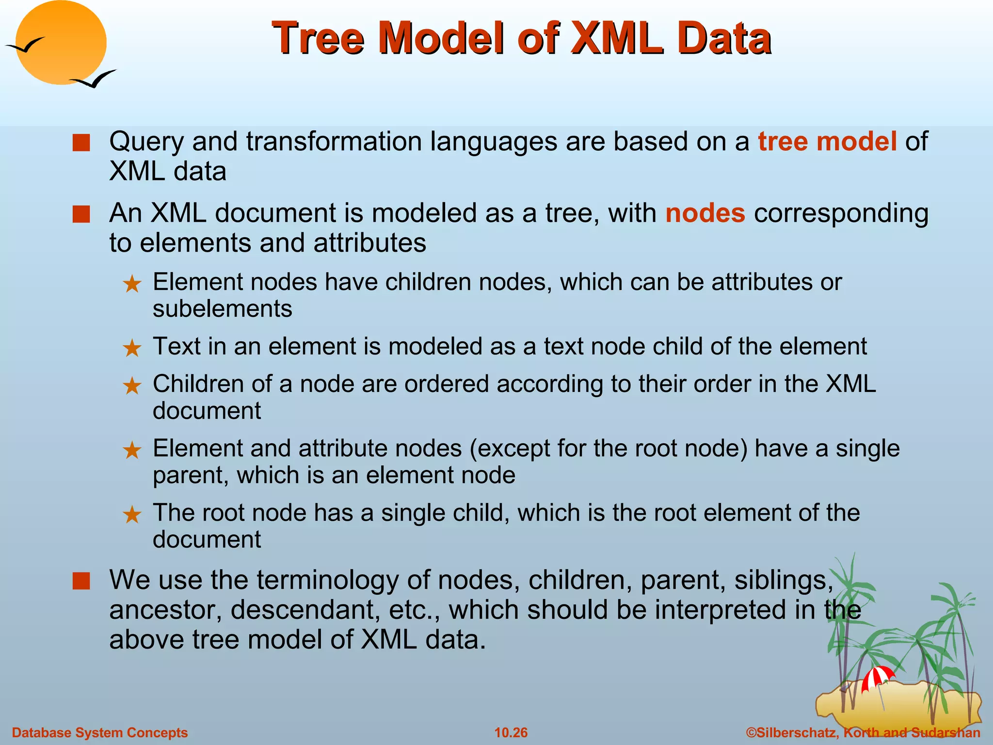 Tree Model of XML Data Query and transformation languages are based on a  tree model  of XML data An XML document is modeled as a tree, with  nodes  corresponding to elements and attributes Element nodes have children nodes, which can be attributes or subelements Text in an element is modeled as a text node child of the element Children of a node are ordered according to their order in the XML document Element and attribute nodes (except for the root node) have a single parent, which is an element node The root node has a single child, which is the root element of the document We use the terminology of nodes, children, parent, siblings, ancestor, descendant, etc., which should be interpreted in the above tree model of XML data. 