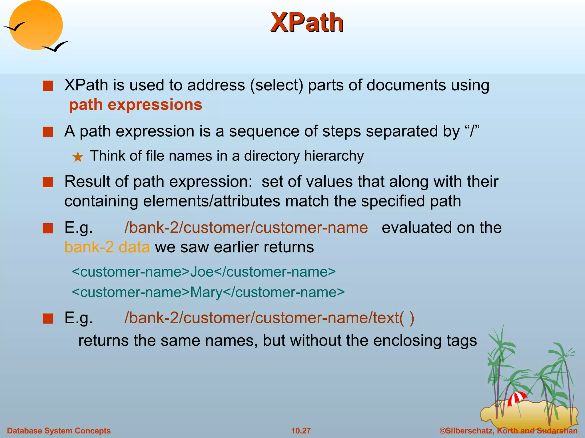 XPath XPath is used to address (select) parts of documents using   path expressions A path expression is a sequence of steps separated by “/” Think of file names in a directory hierarchy Result of path expression:  set of values that along with their containing elements/attributes match the specified path  E.g.  /bank-2/customer/customer-name   evaluated on the  bank-2 data  we saw earlier returns  <customer-name>Joe</customer-name> <customer-name>Mary</customer-name> E.g.  /bank-2/customer/customer-name/text( ) returns the same names, but without the enclosing tags 