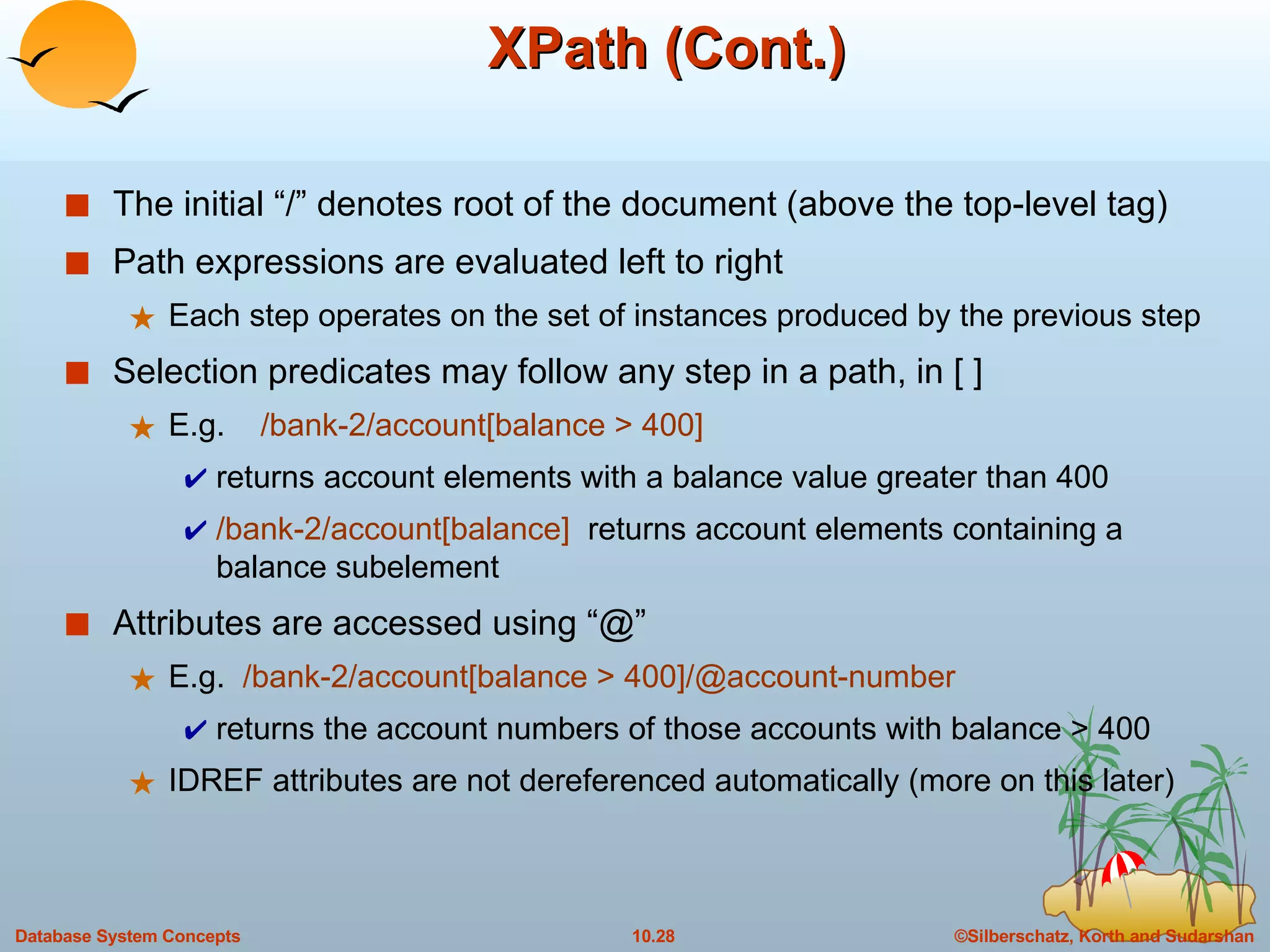 XPath (Cont.) The initial “/” denotes root of the document (above the top-level tag) Path expressions are evaluated left to right Each step operates on the set of instances produced by the previous step Selection predicates may follow any step in a path, in [ ] E.g.  /bank-2/account[balance > 400]  returns account elements with a balance value greater than 400 /bank-2/account[balance]  returns account elements containing a balance subelement Attributes are accessed using “@” E.g.  /bank-2/account[balance > 400]/@account-number returns the account numbers of those accounts with balance > 400 IDREF attributes are not dereferenced automatically (more on this later) 
