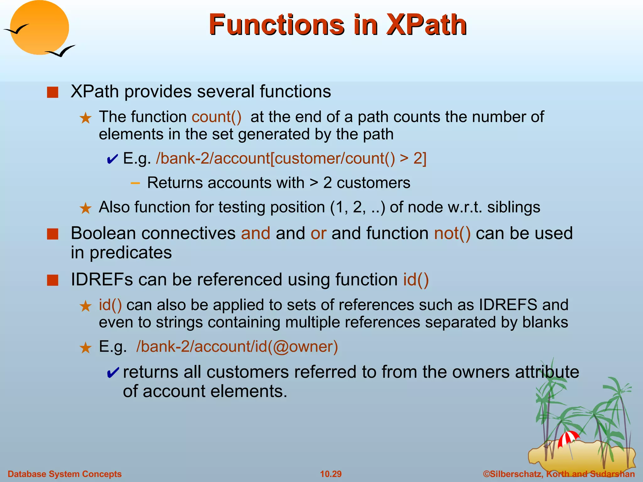 Functions in XPath XPath provides several functions The function  count()   at the end of a path counts the number of elements in the set generated by the path E.g.  /bank-2/account[customer/count() > 2]  Returns accounts with > 2 customers Also function for testing position (1, 2, ..) of node w.r.t. siblings Boolean connectives  and  and  or  and function  not()  can be used in predicates IDREFs can be referenced using function  id() id()  can also be applied to sets of references such as IDREFS and even to strings containing multiple references separated by blanks E.g.  /bank-2/account/id(@owner)   returns all customers referred to from the owners attribute of account elements . 
