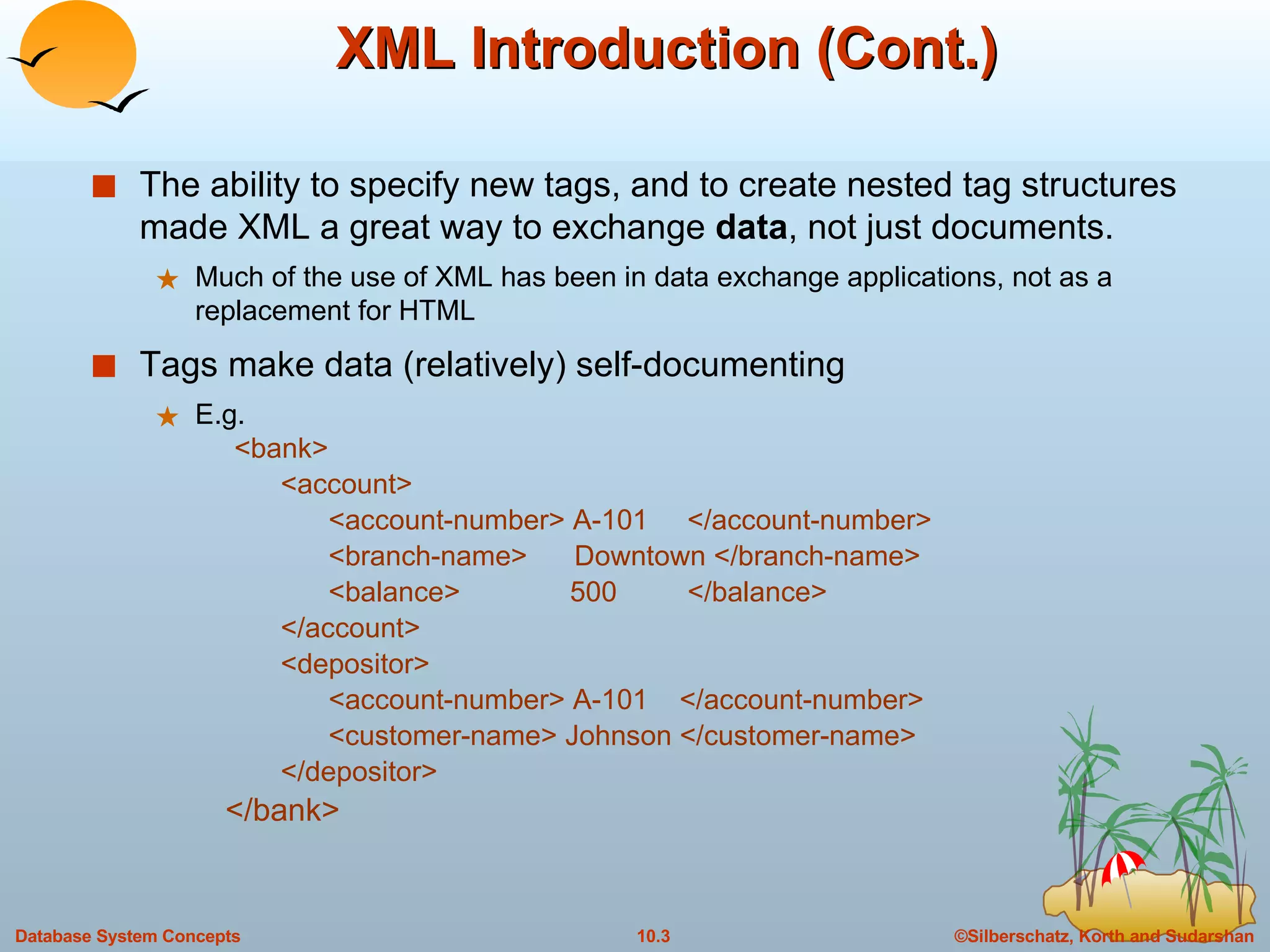 XML Introduction (Cont.) The ability to specify new tags, and to create nested tag structures made XML a great way to exchange  data , not just documents. Much of the use of XML has been in data exchange applications, not as a replacement for HTML Tags make data (relatively) self-documenting  E.g.   <bank> <account>  <account-number> A-101  </account-number> <branch-name>  Downtown </branch-name> <balance>  500  </balance> </account> <depositor> <account-number> A-101  </account-number> <customer-name> Johnson </customer-name> </depositor> </bank> 