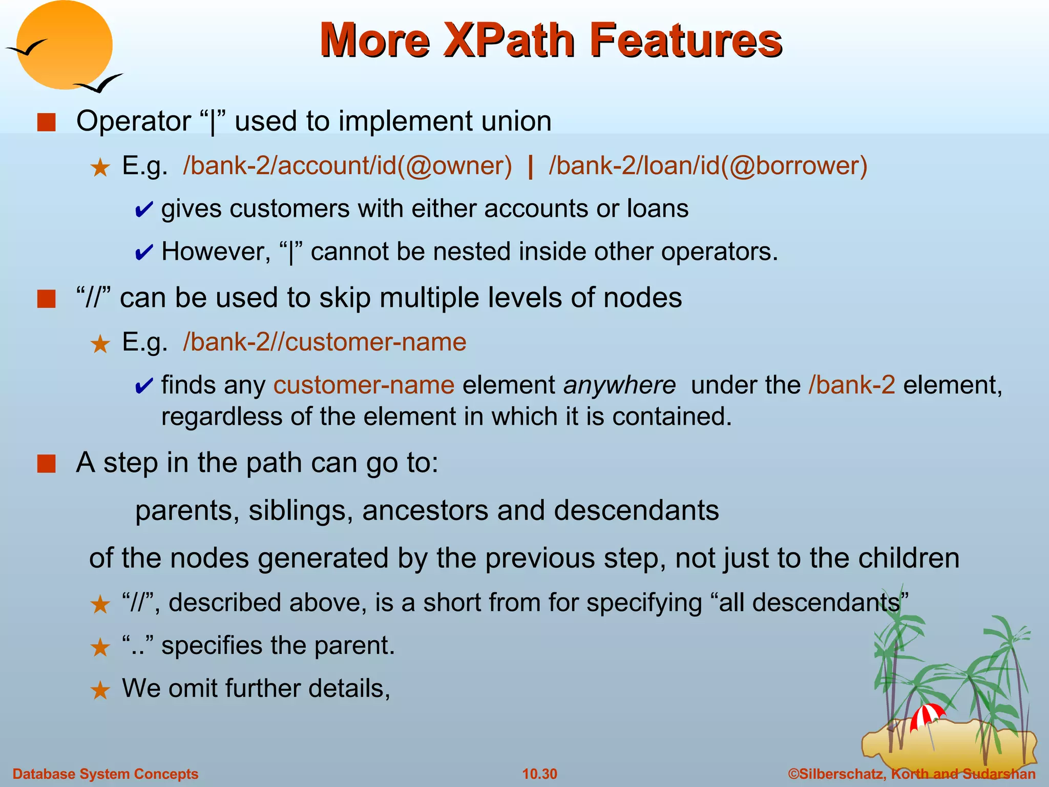 More XPath Features Operator “|” used to implement union  E.g.  /bank-2/account/id(@owner)  |   /bank-2/loan/id(@borrower) gives customers with either accounts or loans However, “|” cannot be nested inside other operators. “//” can be used to skip multiple levels of nodes  E.g.  /bank-2//customer-name  finds any  customer-name  element  anywhere  under the  /bank-2  element, regardless of the element in which it is contained. A step in the path can go to: parents, siblings, ancestors and descendants  of the nodes generated by the previous step, not just to the children “//”, described above, is a short from for specifying “all descendants” “..” specifies the parent. We omit further details,  
