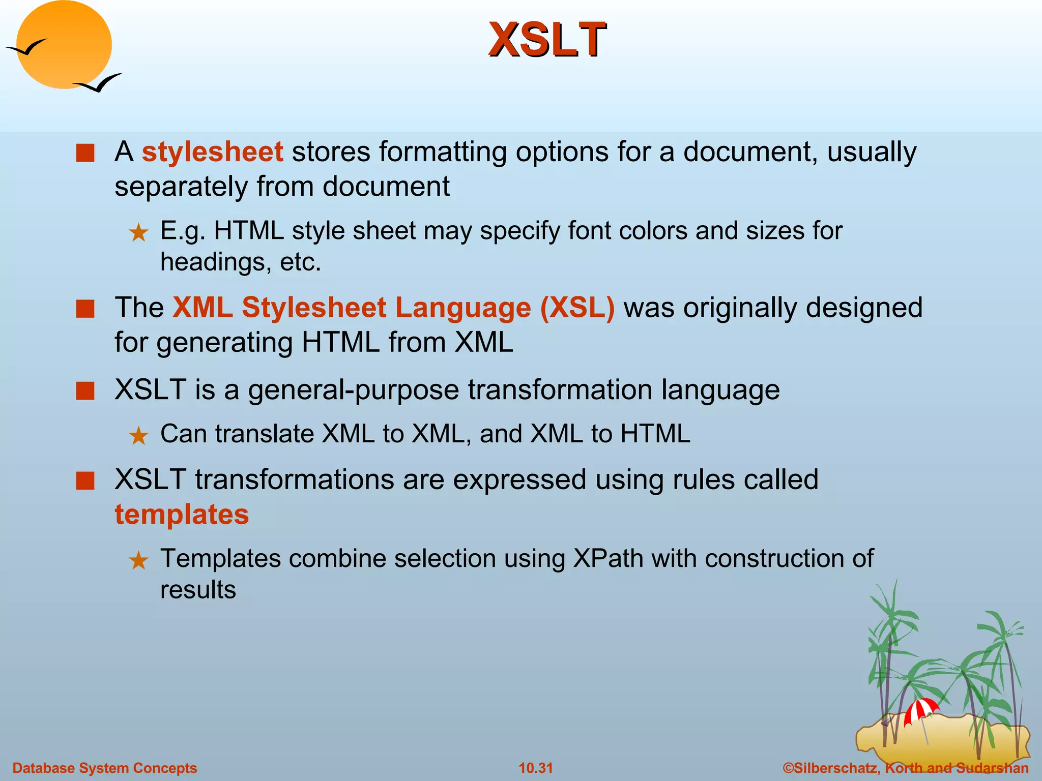 XSLT A  stylesheet  stores formatting options for a document, usually separately from document E.g. HTML style sheet may specify font colors and sizes for headings, etc. The  XML Stylesheet Language (XSL)  was originally designed for generating HTML from XML XSLT is a general-purpose transformation language  Can translate XML to XML, and XML to HTML XSLT transformations are expressed using rules called  templates Templates combine selection using XPath with construction of results 