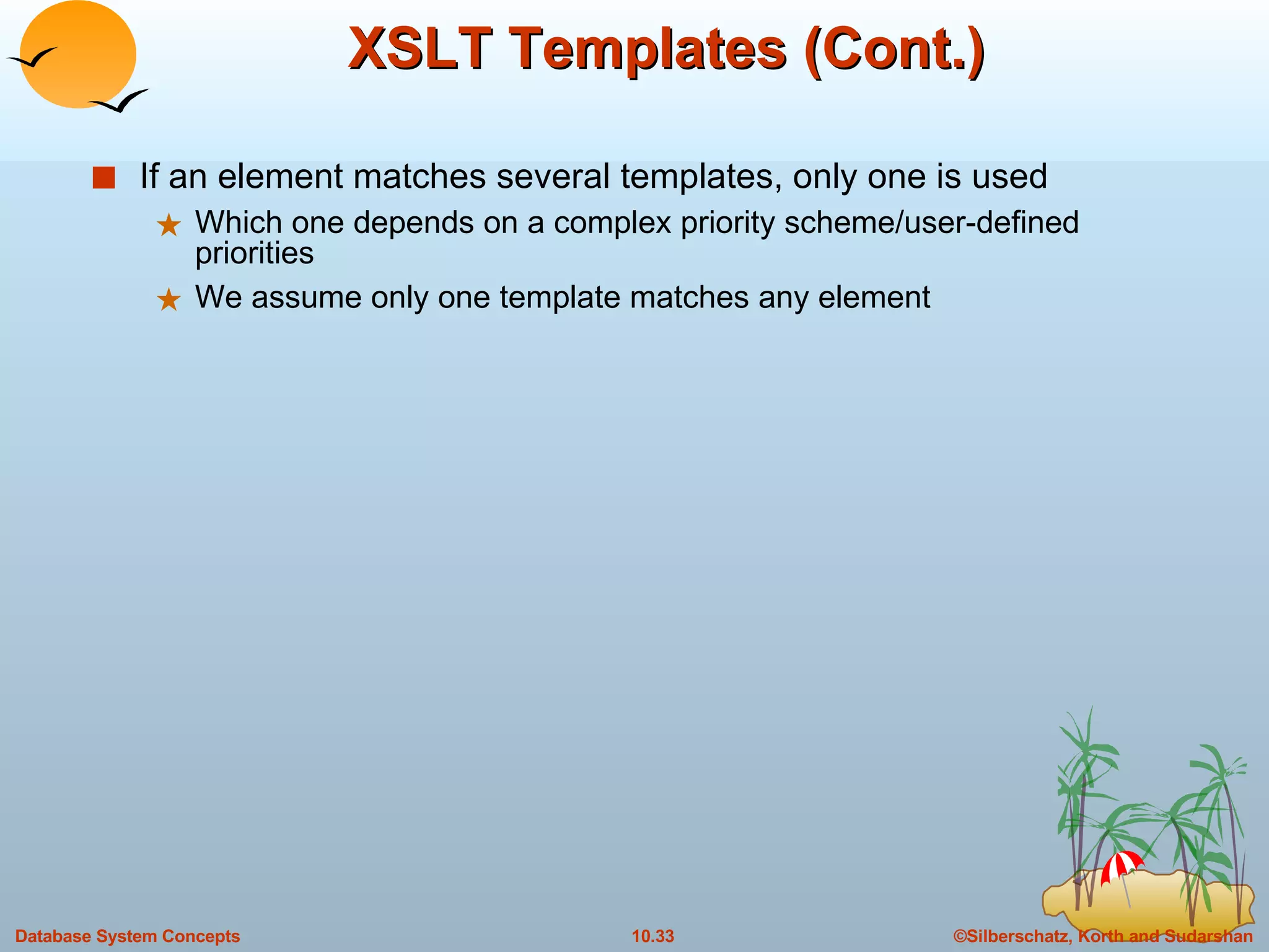 XSLT Templates (Cont.) If an element matches several templates, only one is used Which one depends on a complex priority scheme/user-defined priorities We assume only one template matches any element 