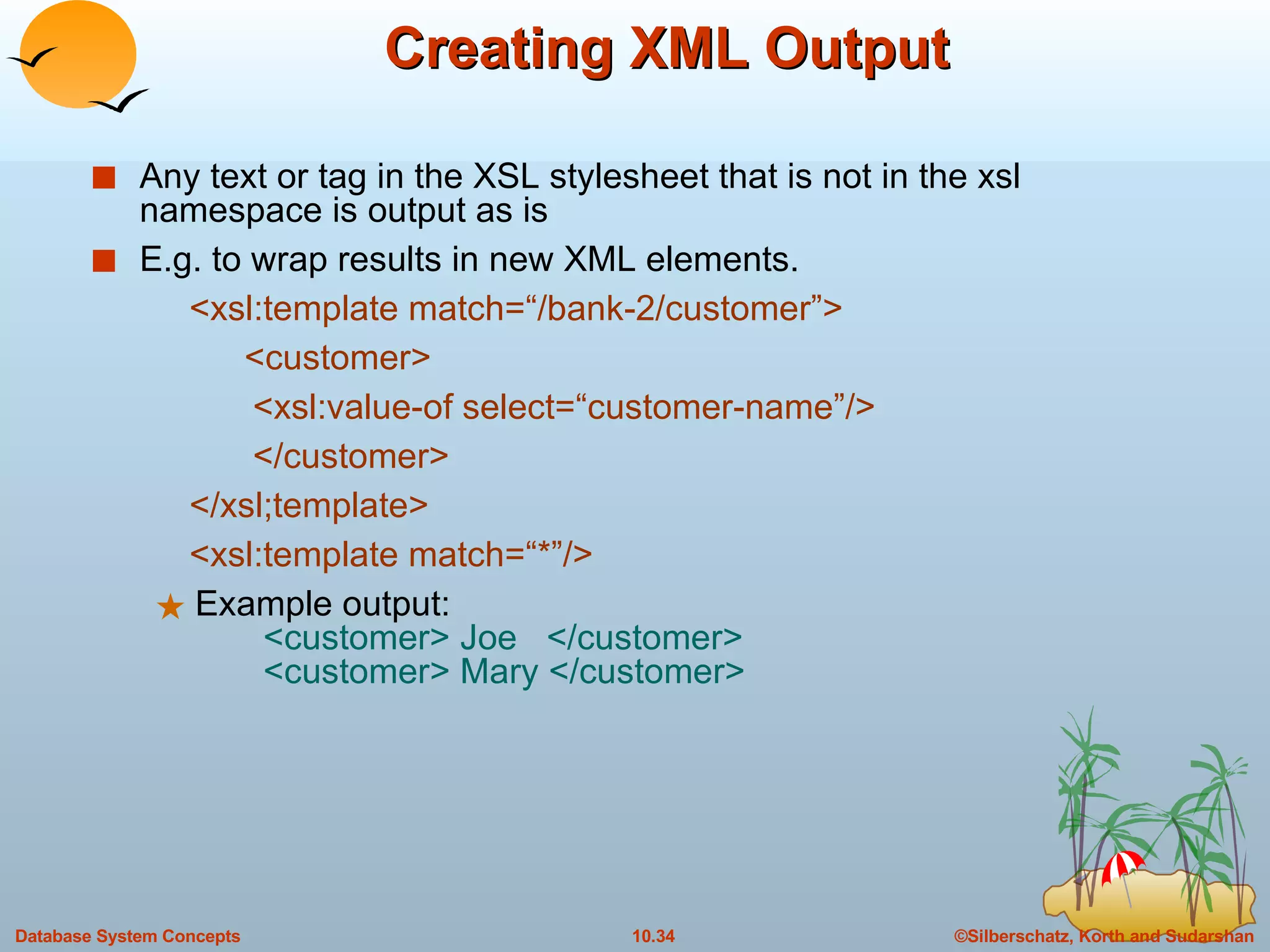 Creating XML Output Any text or tag in the XSL stylesheet that is not in the xsl namespace is output as is E.g. to wrap results in new XML elements. <xsl:template match=“/bank-2/customer”> <customer> <xsl:value-of select=“customer-name”/> </customer> </xsl;template> <xsl:template match=“*”/> Example output:   <customer> Joe  </customer>   <customer> Mary </customer> 