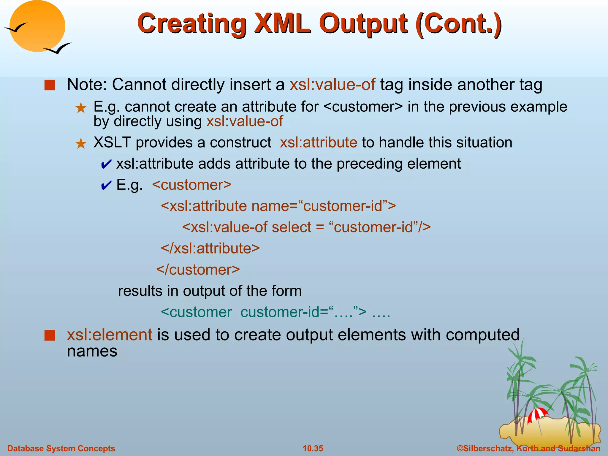 Creating XML Output (Cont.) Note: Cannot directly insert a  xsl:value-of  tag inside another tag E.g. cannot create an attribute for <customer> in the previous example by directly using  xsl:value-of XSLT provides a construct  xsl:attribute  to handle this situation xsl:attribute adds attribute to the preceding element E.g.  <customer>  <xsl:attribute name=“customer-id”> <xsl:value-of select = “customer-id”/>  </xsl:attribute>   </customer> results in output of the form  <customer  customer-id=“….”> …. xsl:element   is used to create output elements with computed names 