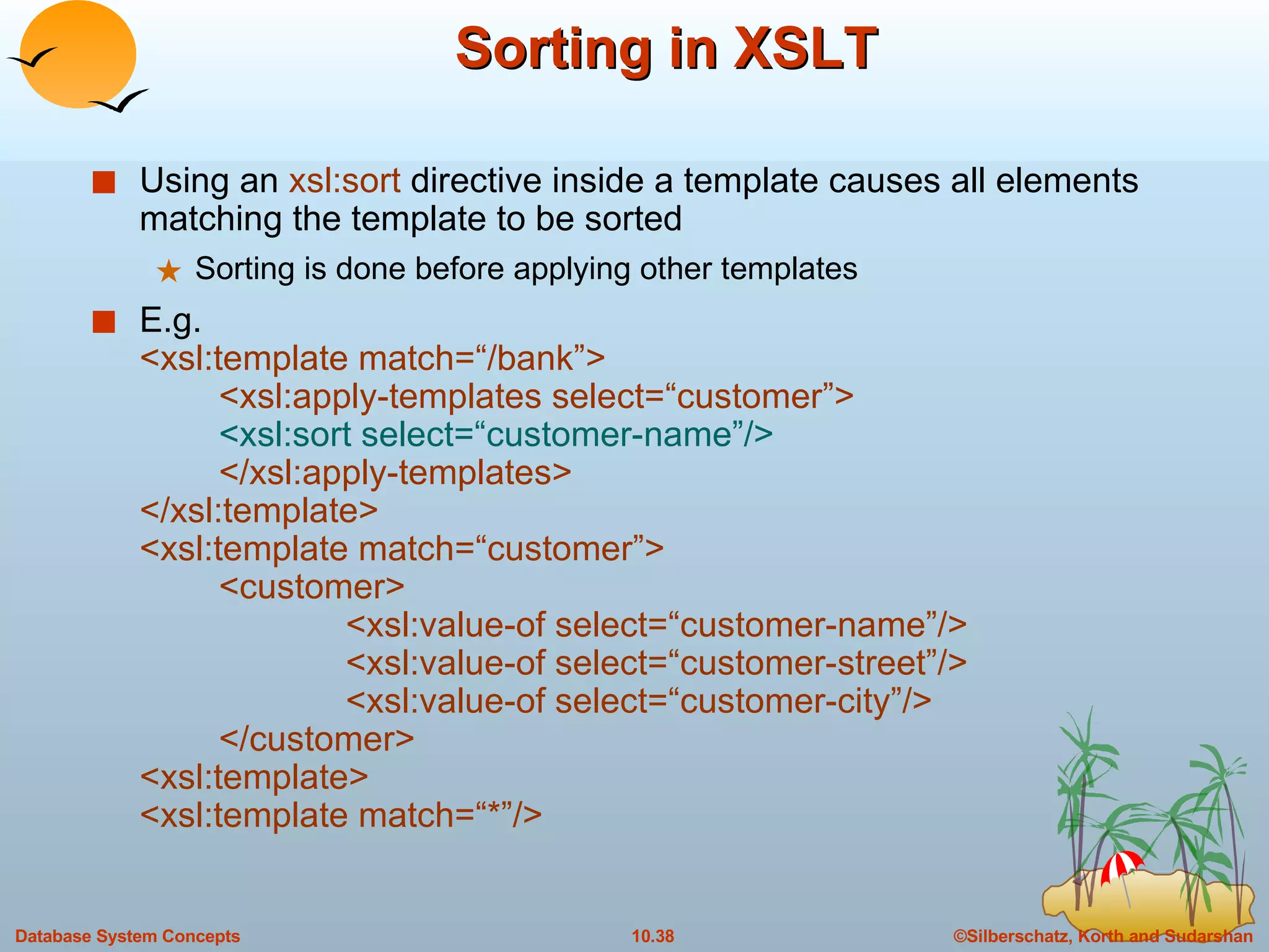 Sorting in XSLT Using an  xsl:sort  directive inside a template causes all elements matching the template to be sorted  Sorting is done before applying other templates E.g.  <xsl:template match=“/bank”> <xsl:apply-templates select=“customer”> <xsl:sort select=“customer-name”/> </xsl:apply-templates> </xsl:template> <xsl:template match=“customer”> <customer> <xsl:value-of select=“customer-name”/> <xsl:value-of select=“customer-street”/> <xsl:value-of select=“customer-city”/>  </customer> <xsl:template> <xsl:template match=“*”/> 
