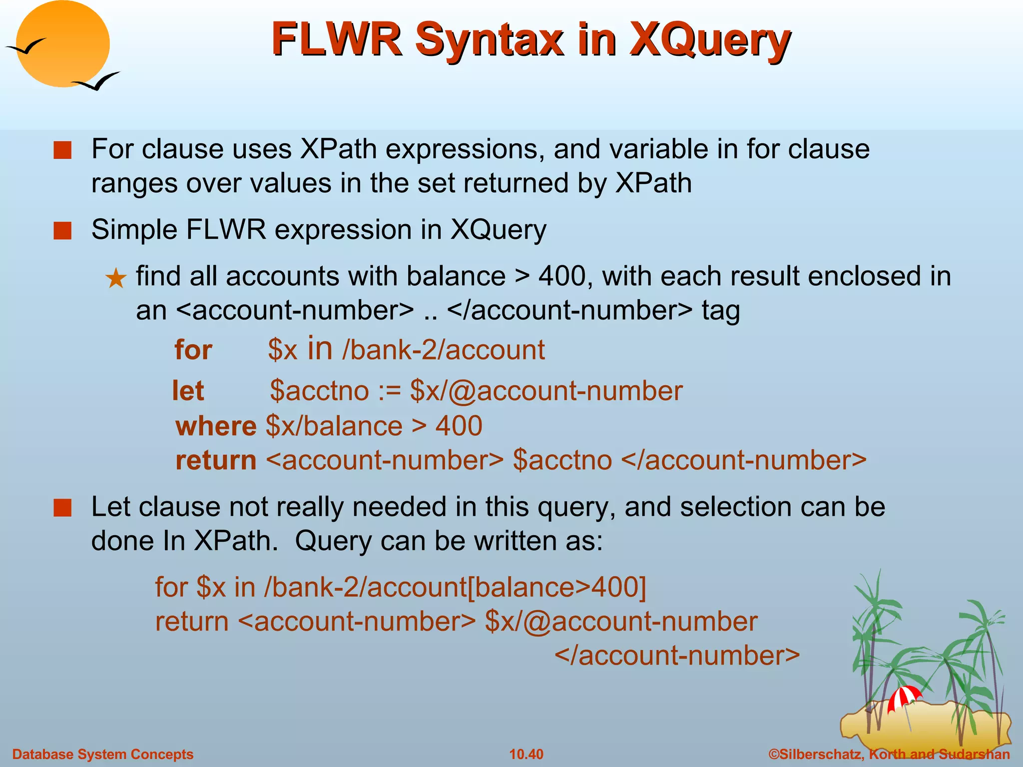 FLWR Syntax in XQuery  For clause uses XPath expressions, and variable in for clause ranges over values in the set returned by XPath Simple FLWR expression in XQuery  find all accounts with balance > 400, with each result enclosed in an <account-number> .. </account-number> tag   for   $x  in  /bank-2/account   let  $acctno := $x/@account-number    where  $x/balance > 400    return  <account-number> $acctno </account-number> Let clause not really needed in this query, and selection can be done In XPath.  Query can be written as: for $x in /bank-2/account[balance>400] return <account-number> $x/@account-number    </account-number> 