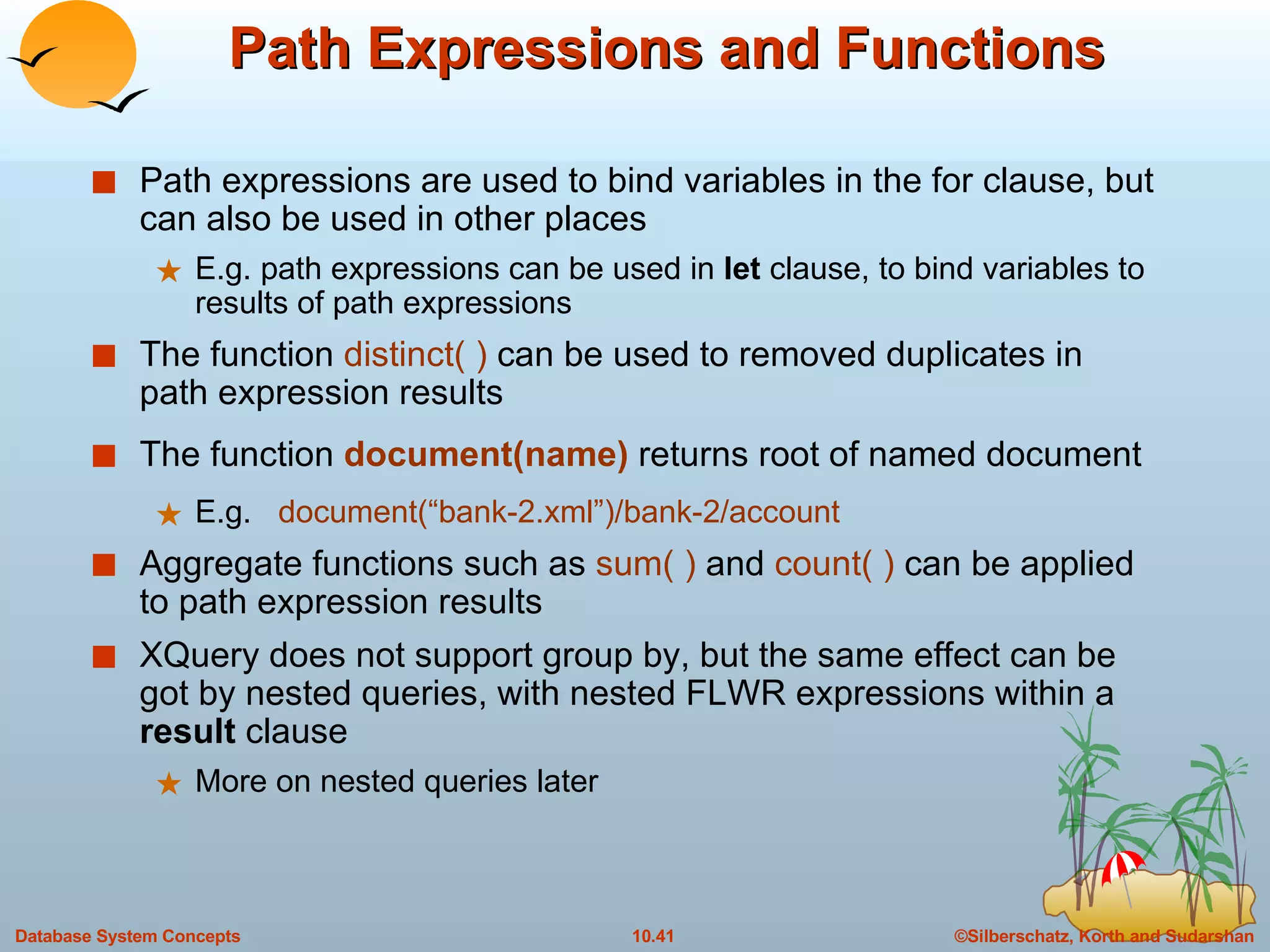 Path Expressions and Functions Path expressions are used to bind variables in the for clause, but can also be used in other places E.g. path expressions can be used in  let  clause, to bind variables to results of path expressions The function  distinct( )  can be used to removed duplicates in path expression results The function   document(name)   returns root of named document E.g.  document(“bank-2.xml”)/bank-2/account Aggregate functions such as  sum( )  and  count( )  can be applied to path expression results XQuery does not support group by, but the same effect can be got by nested queries, with nested FLWR expressions within a  result  clause  More on nested queries later 