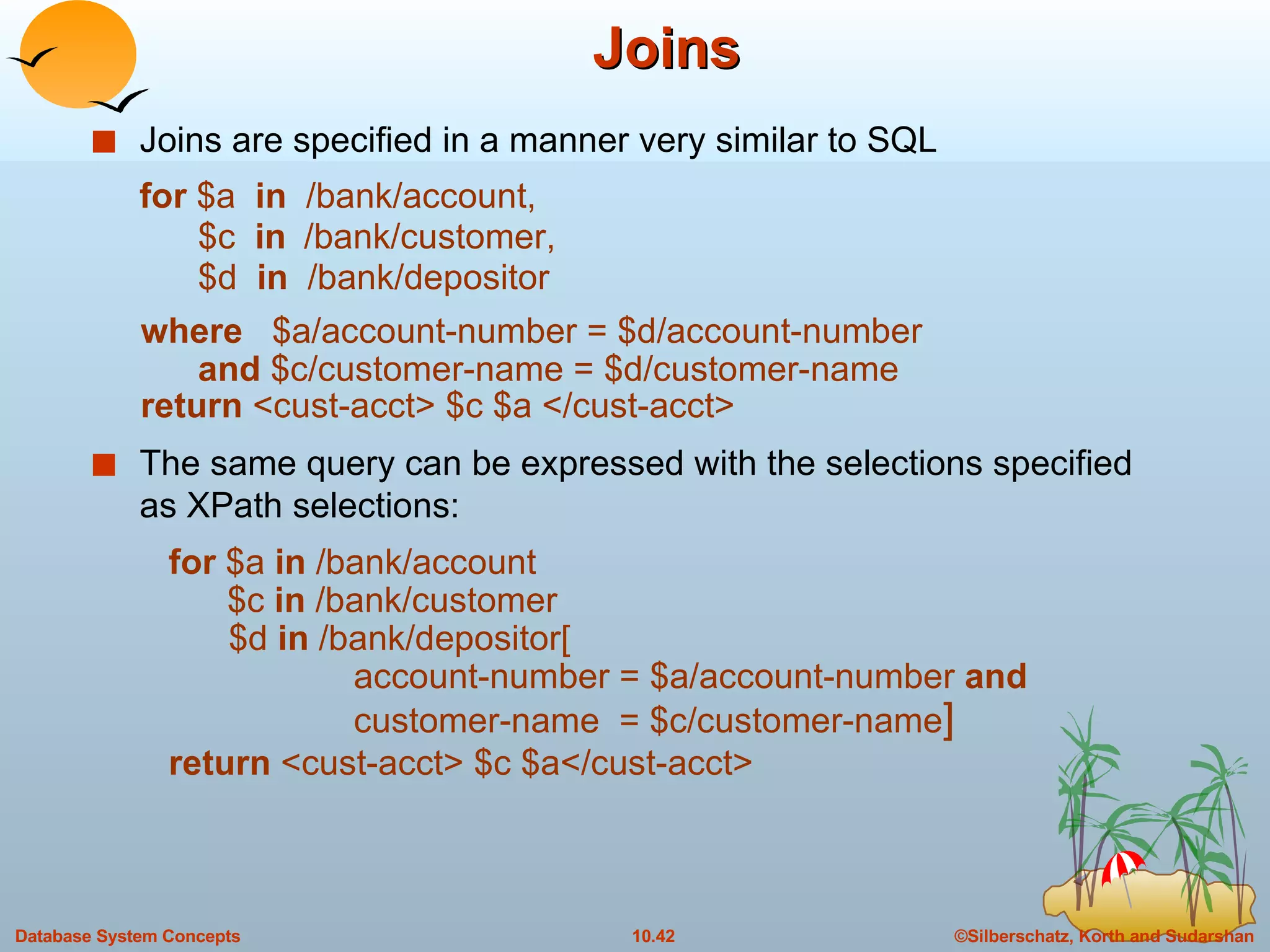 Joins Joins are specified in a manner very similar to SQL for  $a  in   /bank/account,   $c  in   /bank/customer,   $d  in   /bank/depositor where  $a/account-number = $d/account-number    and  $c/customer-name = $d/customer-name return  <cust-acct> $c $a </cust-acct> The same query can be expressed with the selections specified as XPath selections:   for  $a  in  /bank/account   $c  in  /bank/customer  $d  in  /bank/depositor[   account-number = $a/account-number  and   customer-name  = $c/customer-name ]   return  <cust-acct> $c $a</cust-acct> 