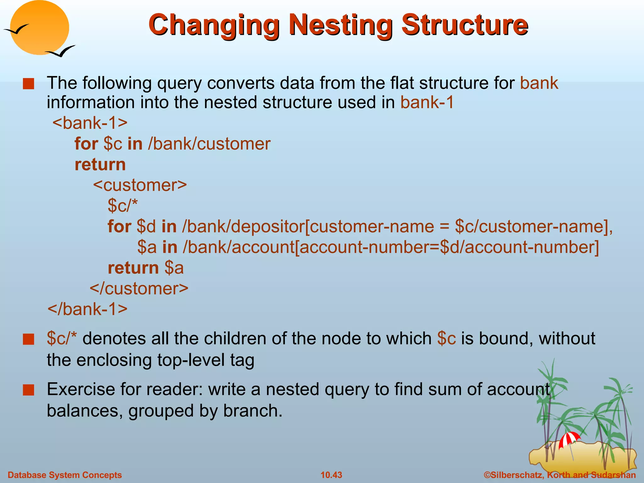 Changing Nesting Structure The following query converts data from the flat structure for  bank   information into the nested structure used in  bank-1 <bank-1> for  $c  in  /bank/customer return <customer> $c/* for  $d  in  /bank/depositor[customer-name = $c/customer-name], $a  in  /bank/account[account-number=$d/account-number] return  $a </customer> </bank-1> $c/*  denotes all the children of the node to which  $c  is bound, without the enclosing top-level tag Exercise for reader: write a nested query to find sum of account balances, grouped by branch. 