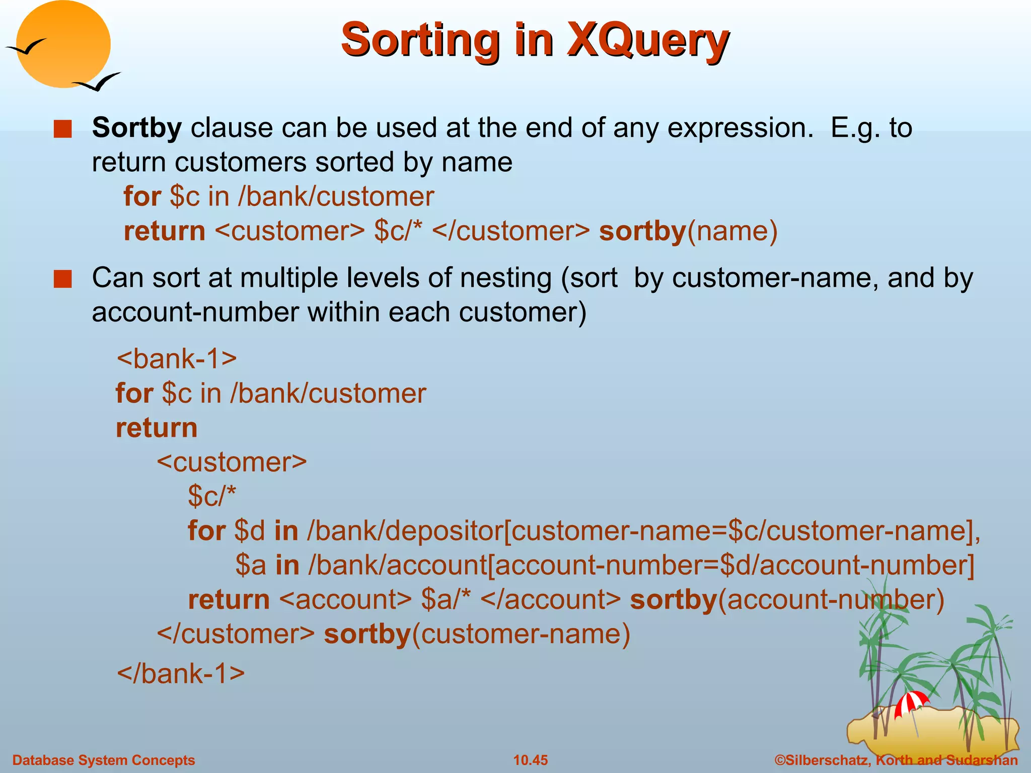 Sorting in XQuery  Sortby  clause can be used at the end of any expression.  E.g. to return customers sorted by name   for  $c in /bank/customer   return  <customer> $c/* </customer>  sortby (name) Can sort at multiple levels of nesting (sort  by customer-name, and by account-number within each customer) <bank-1>   for  $c in /bank/customer   return <customer>   $c/*   for  $d  in  /bank/depositor[customer-name=$c/customer-name],   $a  in  /bank/account[account-number=$d/account-number]     return  <account> $a/* </account>  sortby (account-number) </customer>  sortby (customer-name) </bank-1> 