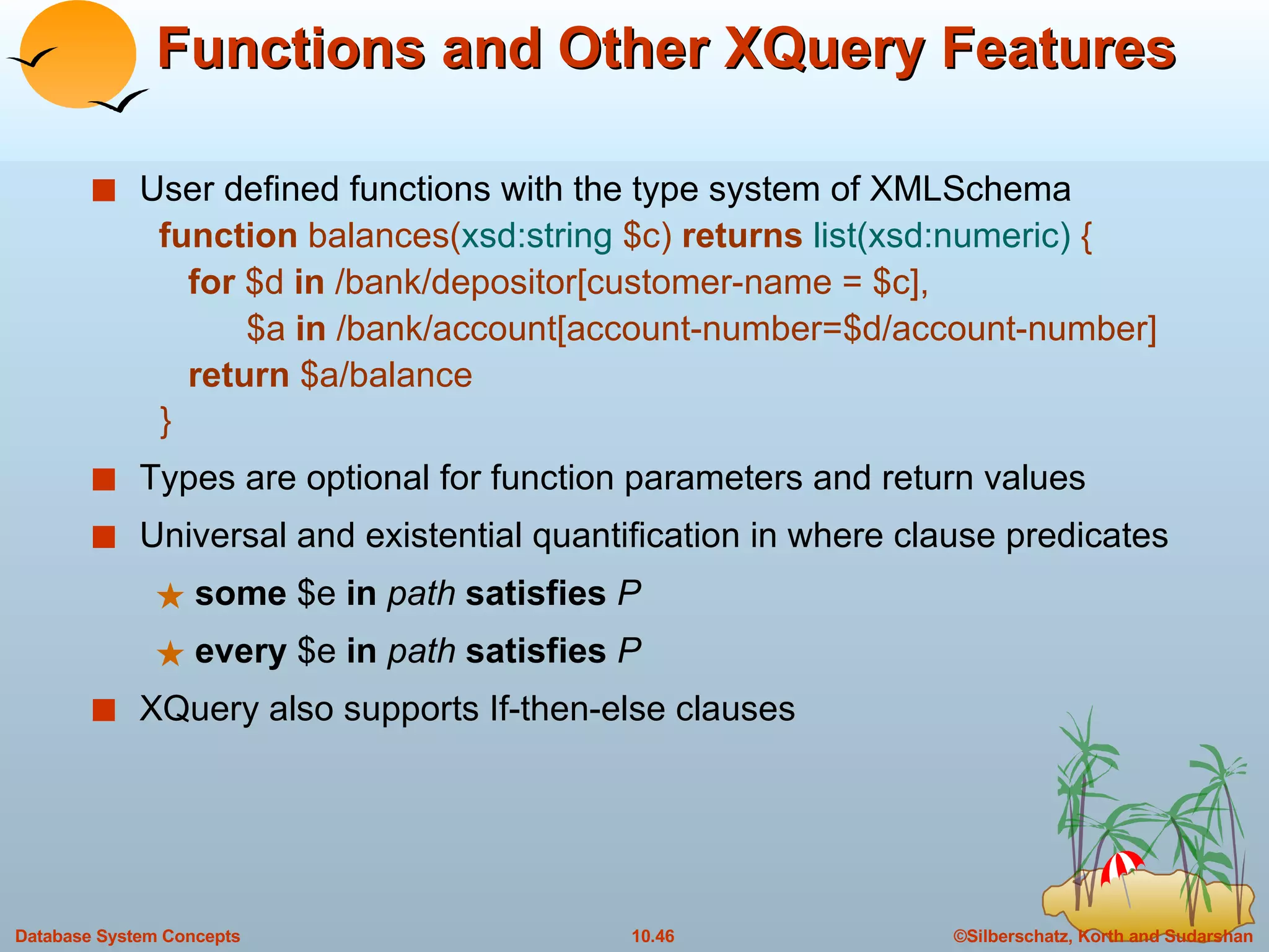 Functions and Other XQuery Features User defined functions with the type system of XMLSchema   function  balances( xsd:string  $c)  returns  list(xsd:numeric)  {   for  $d  in  /bank/depositor[customer-name = $c],   $a  in  /bank/account[account-number=$d/account-number]   return  $a/balance } Types are optional for function parameters and return values Universal and existential quantification in where clause predicates some  $e  in   path   satisfies   P   every  $e  in   path   satisfies   P   XQuery also supports If-then-else clauses 