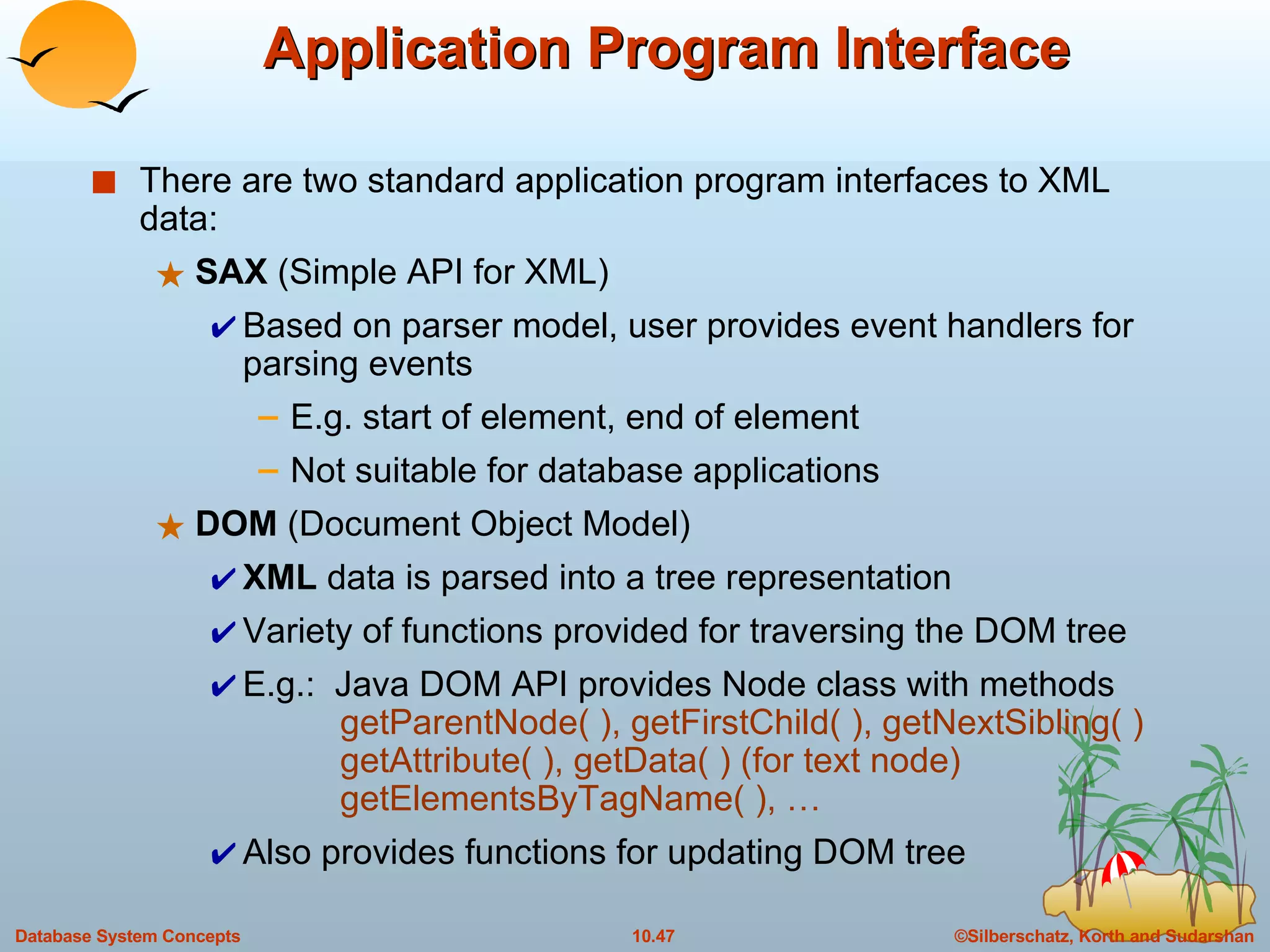 Application Program Interface There are two standard application program interfaces to XML data: SAX  (Simple API for XML) Based on parser model, user provides event handlers for parsing events  E.g. start of element, end of element Not suitable for database applications DOM  (Document Object Model) XML  data is parsed into a tree representation  Variety of functions provided for traversing the DOM tree E.g.:  Java DOM API provides Node class with methods   getParentNode( ), getFirstChild( ), getNextSibling( )   getAttribute( ), getData( ) (for text node)   getElementsByTagName( ), … Also provides functions for updating DOM tree 