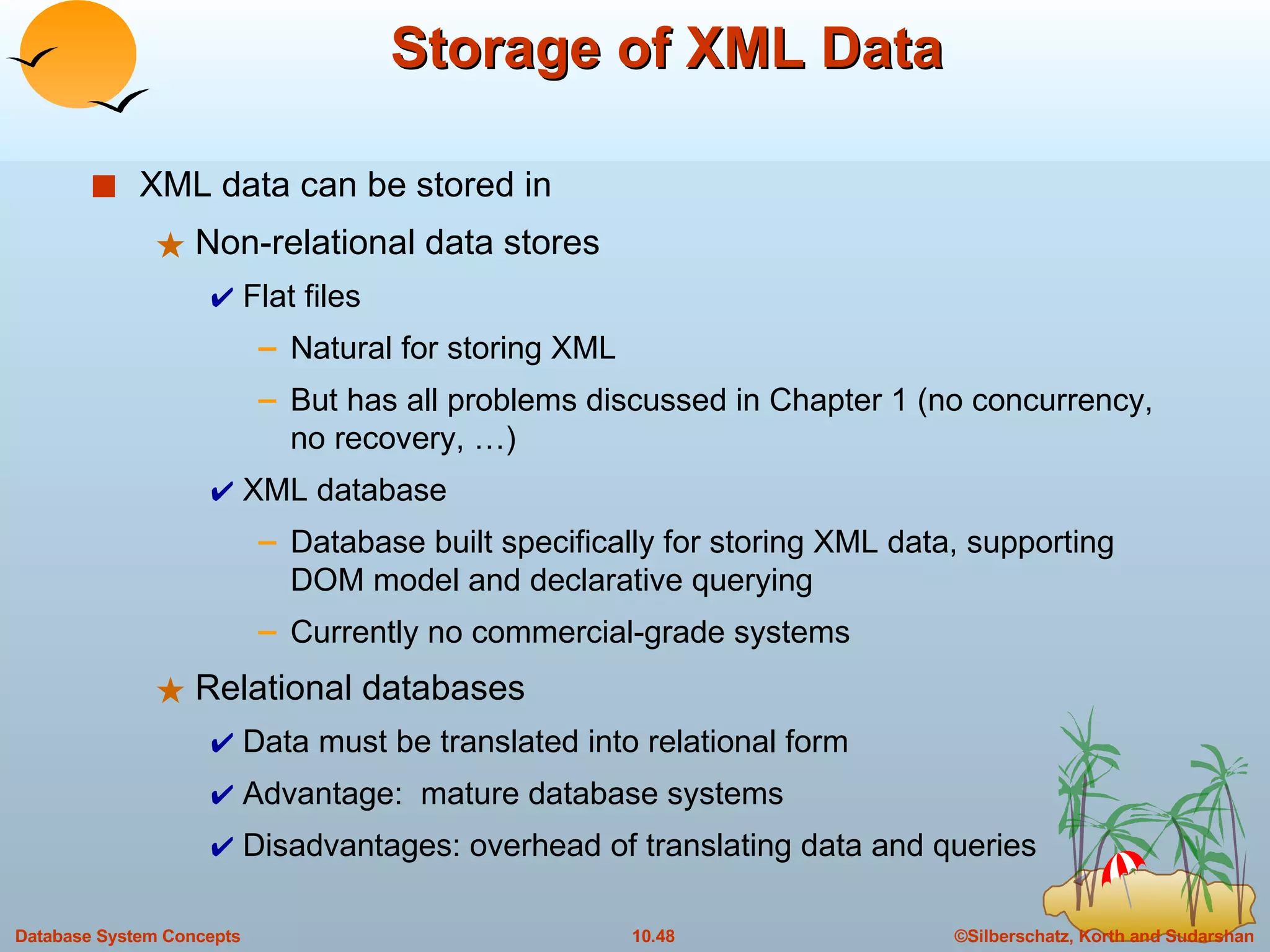 Storage of XML Data XML data can be stored in  Non-relational data stores Flat files Natural for storing XML But has all problems discussed in Chapter 1 (no concurrency, no recovery, …) XML database Database built specifically for storing XML data, supporting DOM model and declarative querying Currently no commercial-grade systems Relational databases Data must be translated into relational form Advantage:  mature database systems Disadvantages: overhead of translating data and queries 