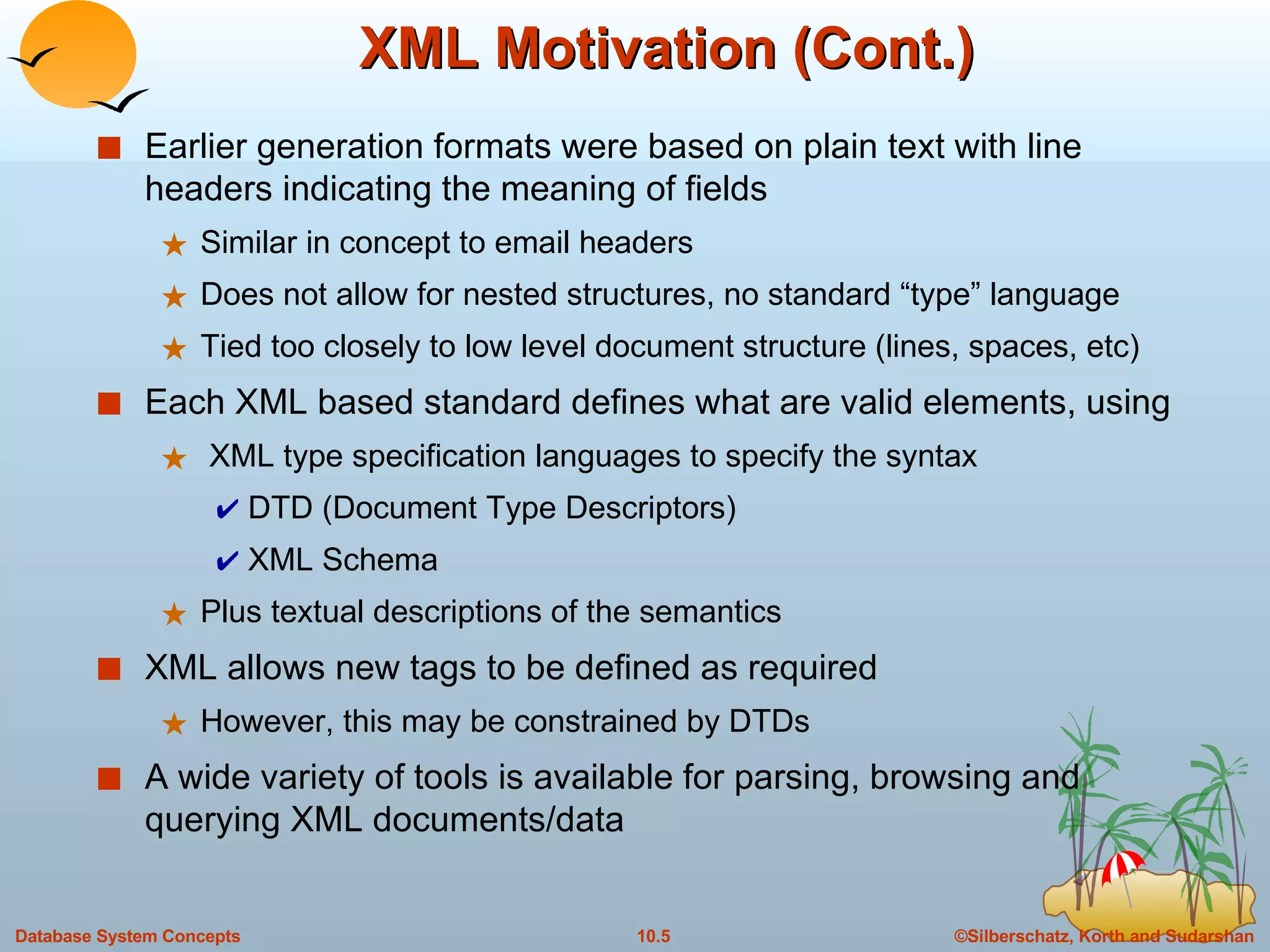 XML Motivation (Cont.) Earlier generation formats were based on plain text with line headers indicating the meaning of fields Similar in concept to email headers Does not allow for nested structures, no standard “type” language Tied too closely to low level document structure (lines, spaces, etc) Each XML based standard defines what are valid elements, using XML type specification languages to specify the syntax DTD (Document Type Descriptors) XML Schema Plus textual descriptions of the semantics XML allows new tags to be defined as required However, this may be constrained by DTDs A wide variety of tools is available for parsing, browsing and querying XML documents/data 