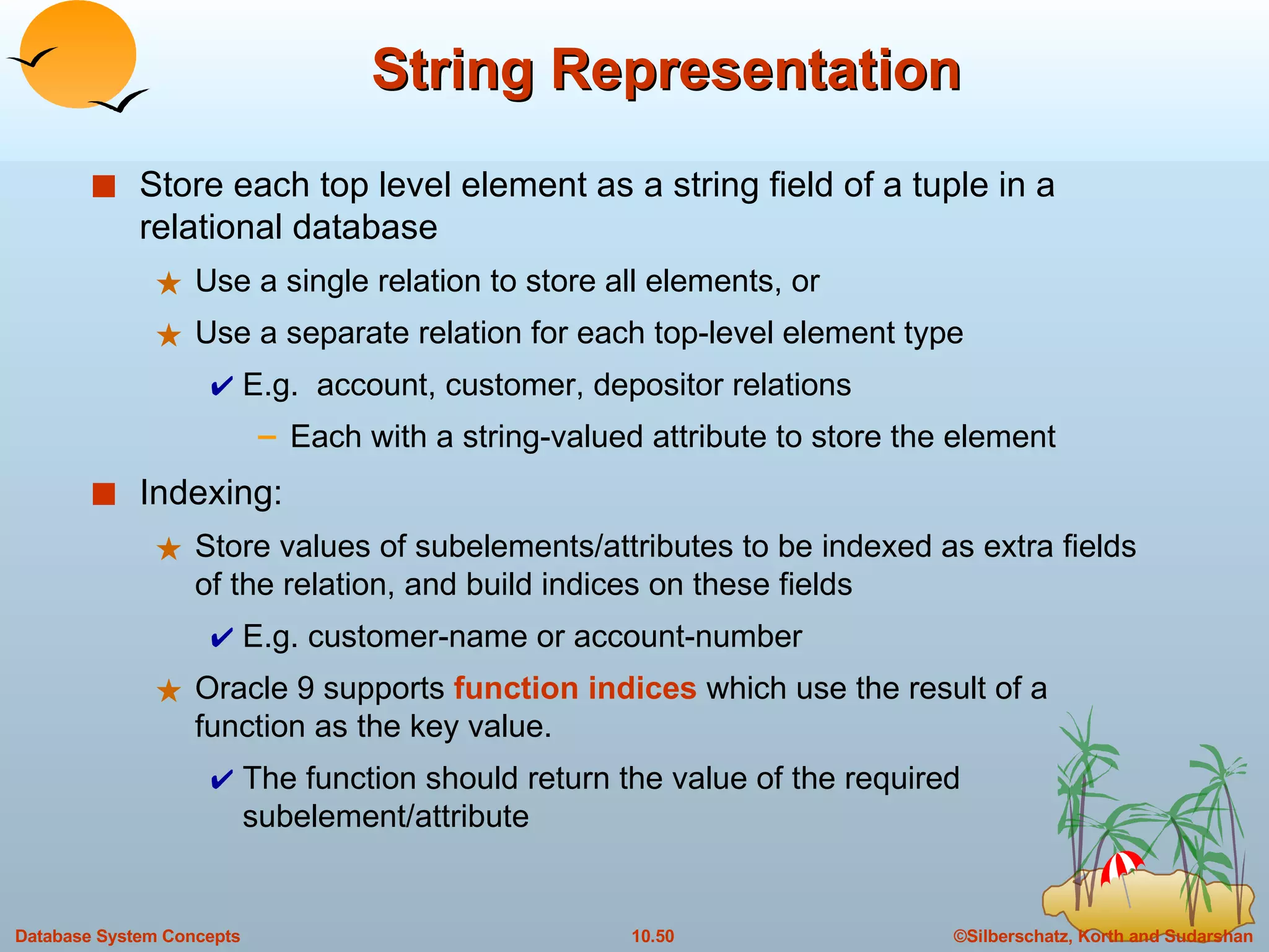 String Representation Store each top level element as a string field of a tuple in a relational database Use a single relation to store all elements, or Use a separate relation for each top-level element type E.g.  account, customer, depositor relations Each with a string-valued attribute to store the element Indexing: Store values of subelements/attributes to be indexed as extra fields of the relation, and build indices on these fields E.g. customer-name or account-number Oracle 9 supports  function indices  which use the result of a function as the key value.  The function should return the value of the required subelement/attribute 