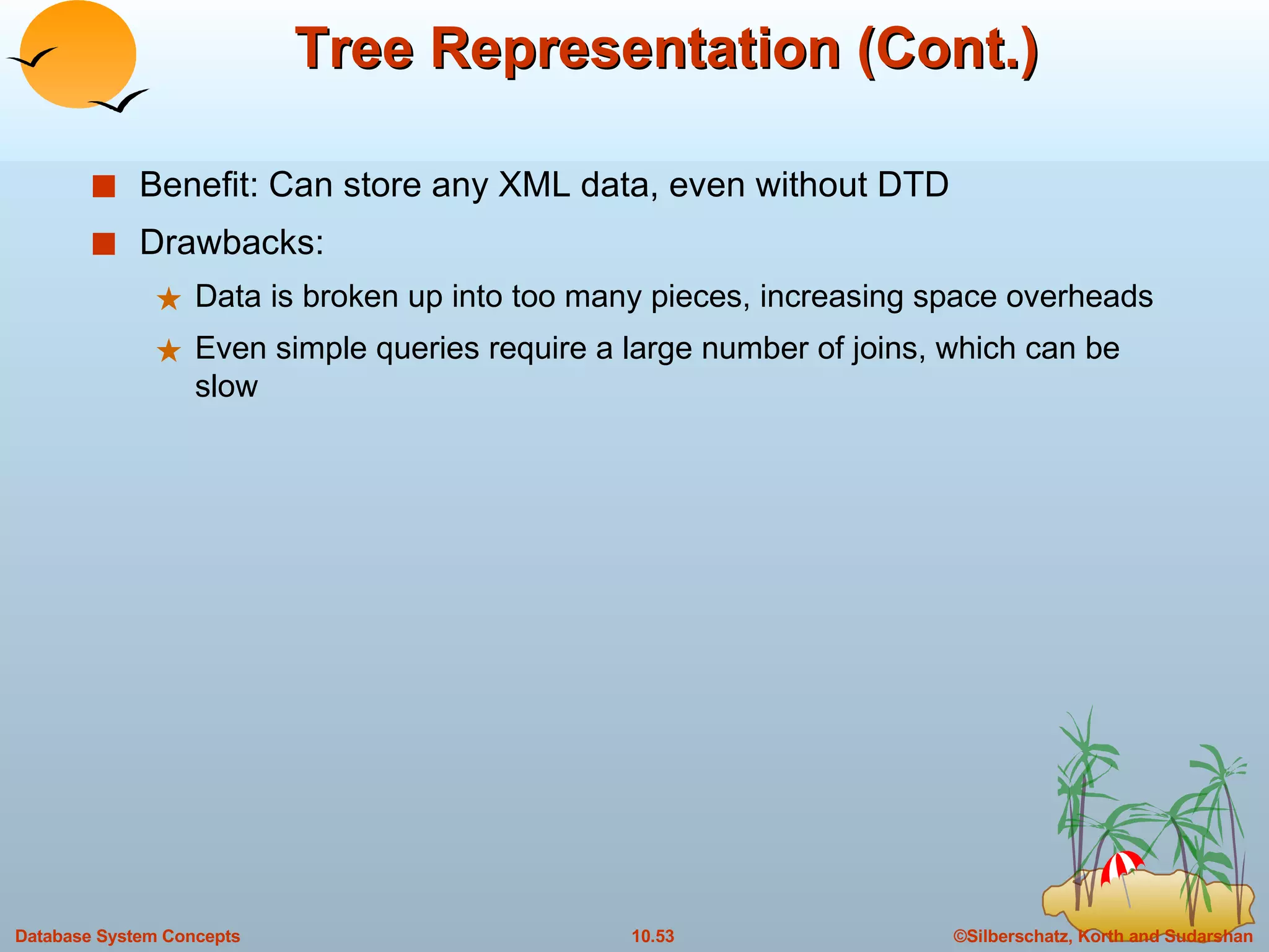 Tree Representation (Cont.) Benefit: Can store any XML data, even without DTD Drawbacks: Data is broken up into too many pieces, increasing space overheads Even simple queries require a large number of joins, which can be slow 