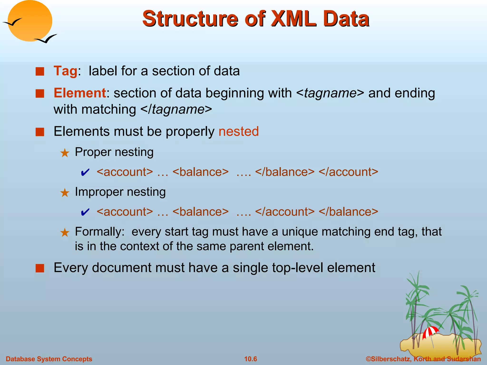 Structure of XML Data Tag :  label for a section of data Element : section of data beginning with < tagname > and ending with matching </ tagname > Elements must be properly  nested Proper nesting <account> … <balance>  …. </balance> </account>  Improper nesting  <account> … <balance>  …. </account> </balance>  Formally:  every start tag must have a unique matching end tag, that is in the context of the same parent element. Every document must have a single top-level element 