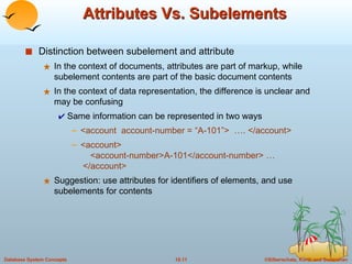 Attributes Vs. Subelements Distinction between subelement and attribute In the context of documents, attributes are part of markup, while subelement contents are part of the basic document contents In the context of data representation, the difference is unclear and may be confusing Same information can be represented in two ways <account  account-number = “A-101”>  …. </account> <account>    <account-number>A-101</account-number> …  </account> Suggestion: use attributes for identifiers of elements, and use subelements for contents 