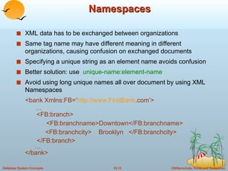 Namespaces XML data has to be exchanged between organizations Same tag name may have different meaning in different organizations, causing confusion on exchanged documents Specifying a unique string as an element name avoids confusion Better solution: use  unique-name:element-name Avoid using long unique names all over document by using XML Namespaces <bank Xmlns:FB=‘ http://www. FirstBank .com ’>   …   <FB:branch>   <FB:branchname>Downtown</FB:branchname>   <FB:branchcity>  Brooklyn  </FB:branchcity>   </FB:branch> … </bank> 