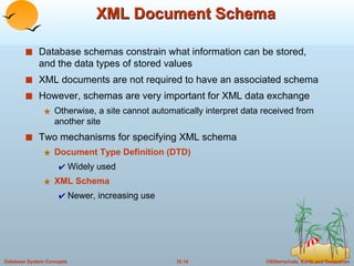XML Document Schema Database schemas constrain what information can be stored, and the data types of stored values XML documents are not required to have an associated schema However, schemas are very important for XML data exchange Otherwise, a site cannot automatically interpret data received from another site Two mechanisms for specifying XML schema Document Type Definition (DTD) Widely used XML Schema  Newer, increasing use 