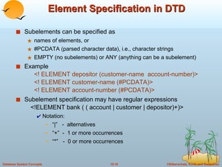 Element Specification in DTD Subelements can be specified as names of elements, or #PCDATA (parsed character data), i.e., character strings EMPTY (no subelements) or ANY (anything can be a subelement) Example <! ELEMENT depositor (customer-name  account-number)> <! ELEMENT customer-name (#PCDATA)> <! ELEMENT account-number (#PCDATA)> Subelement specification may have regular expressions <!ELEMENT bank ( ( account | customer | depositor)+)> Notation:  “ |”  -  alternatives “ +”  -  1 or more occurrences “ *”  -  0 or more occurrences 