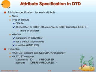 Attribute Specification in DTD Attribute specification : for each attribute  Name Type of attribute  CDATA ID (identifier) or IDREF (ID reference) or IDREFS (multiple IDREFs)  more on this later  Whether  mandatory (#REQUIRED) has a default value (value),  or neither (#IMPLIED) Examples <!ATTLIST account  acct-type CDATA “checking”> <!ATTLIST customer customer-id  ID  # REQUIRED accounts  IDREFS # REQUIRED  > 