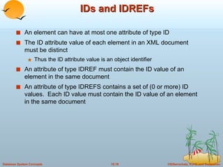 IDs and IDREFs An element can have at most one attribute of type ID The ID attribute value of each element in an XML document must be distinct Thus the ID attribute value is an object identifier An attribute of type IDREF must contain the ID value of an element in the same document An attribute of type IDREFS contains a set of (0 or more) ID values.  Each ID value must contain the ID value of an element in the same document 