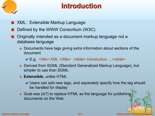 Introduction XML:  Extensible Markup Language Defined by the WWW Consortium (W3C) Originally intended as a document markup language not a database language Documents have tags giving extra information about sections of the document E.g.  <title> XML </title>  <slide> Introduction …</slide> Derived from SGML (Standard Generalized Markup Language), but simpler to use than SGML Extensible , unlike HTML Users can add new tags, and  separately  specify how the tag should be handled for display Goal was (is?) to replace HTML as the language for publishing documents on the Web 