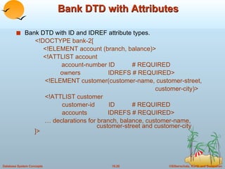 Bank DTD with Attributes Bank DTD with ID and IDREF attribute types.   <!DOCTYPE bank-2[   <!ELEMENT account (branch, balance)>   <!ATTLIST account account-number ID  # REQUIRED   owners  IDREFS # REQUIRED>   <!ELEMENT customer(customer-name, customer-street,  customer-city)>   <!ATTLIST customer   customer-id  ID  # REQUIRED   accounts  IDREFS # REQUIRED> …  declarations for branch, balance, customer-name,    customer-street and customer-city ]> 