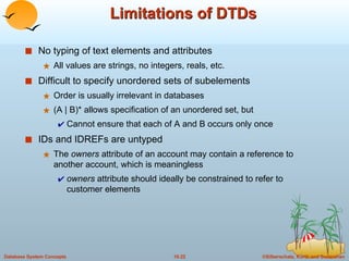 Limitations of DTDs No typing of text elements and attributes All values are strings, no integers, reals, etc. Difficult to specify unordered sets of subelements Order is usually irrelevant in databases (A | B)* allows specification of an unordered set, but Cannot ensure that each of A and B occurs only once IDs and IDREFs are untyped The  owners  attribute of an account may contain a reference to another account, which is meaningless owners  attribute should ideally be constrained to refer to customer elements 