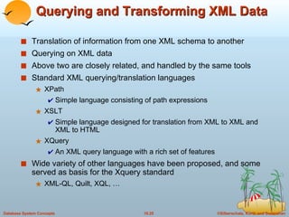Querying and Transforming XML Data Translation of information from one XML schema to another Querying on XML data  Above two are closely related, and handled by the same tools Standard XML querying/translation languages XPath Simple language consisting of path expressions XSLT Simple language designed for translation from XML to XML and XML to HTML XQuery An XML query language with a rich set of features Wide variety of other languages have been proposed, and some served as basis for the Xquery standard XML-QL, Quilt, XQL, … 