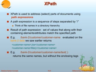 XPath XPath is used to address (select) parts of documents using   path expressions A path expression is a sequence of steps separated by “/” Think of file names in a directory hierarchy Result of path expression:  set of values that along with their containing elements/attributes match the specified path  E.g.  /bank-2/customer/customer-name   evaluated on the  bank-2 data  we saw earlier returns  <customer-name>Joe</customer-name> <customer-name>Mary</customer-name> E.g.  /bank-2/customer/customer-name/text( ) returns the same names, but without the enclosing tags 