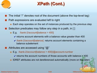 XPath (Cont.) The initial “/” denotes root of the document (above the top-level tag) Path expressions are evaluated left to right Each step operates on the set of instances produced by the previous step Selection predicates may follow any step in a path, in [ ] E.g.  /bank-2/account[balance > 400]  returns account elements with a balance value greater than 400 /bank-2/account[balance]  returns account elements containing a balance subelement Attributes are accessed using “@” E.g.  /bank-2/account[balance > 400]/@account-number returns the account numbers of those accounts with balance > 400 IDREF attributes are not dereferenced automatically (more on this later) 