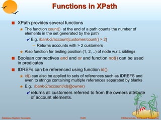Functions in XPath XPath provides several functions The function  count()   at the end of a path counts the number of elements in the set generated by the path E.g.  /bank-2/account[customer/count() > 2]  Returns accounts with > 2 customers Also function for testing position (1, 2, ..) of node w.r.t. siblings Boolean connectives  and  and  or  and function  not()  can be used in predicates IDREFs can be referenced using function  id() id()  can also be applied to sets of references such as IDREFS and even to strings containing multiple references separated by blanks E.g.  /bank-2/account/id(@owner)   returns all customers referred to from the owners attribute of account elements . 