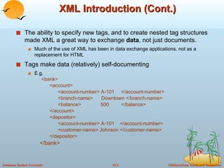 XML Introduction (Cont.) The ability to specify new tags, and to create nested tag structures made XML a great way to exchange  data , not just documents. Much of the use of XML has been in data exchange applications, not as a replacement for HTML Tags make data (relatively) self-documenting  E.g.   <bank> <account>  <account-number> A-101  </account-number> <branch-name>  Downtown </branch-name> <balance>  500  </balance> </account> <depositor> <account-number> A-101  </account-number> <customer-name> Johnson </customer-name> </depositor> </bank> 