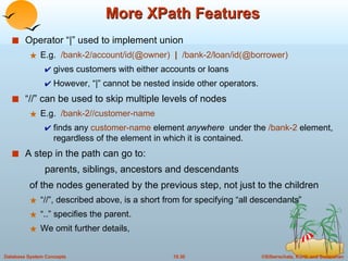 More XPath Features Operator “|” used to implement union  E.g.  /bank-2/account/id(@owner)  |   /bank-2/loan/id(@borrower) gives customers with either accounts or loans However, “|” cannot be nested inside other operators. “//” can be used to skip multiple levels of nodes  E.g.  /bank-2//customer-name  finds any  customer-name  element  anywhere  under the  /bank-2  element, regardless of the element in which it is contained. A step in the path can go to: parents, siblings, ancestors and descendants  of the nodes generated by the previous step, not just to the children “//”, described above, is a short from for specifying “all descendants” “..” specifies the parent. We omit further details,  