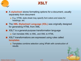 XSLT A  stylesheet  stores formatting options for a document, usually separately from document E.g. HTML style sheet may specify font colors and sizes for headings, etc. The  XML Stylesheet Language (XSL)  was originally designed for generating HTML from XML XSLT is a general-purpose transformation language  Can translate XML to XML, and XML to HTML XSLT transformations are expressed using rules called  templates Templates combine selection using XPath with construction of results 