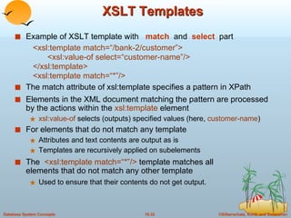 XSLT Templates Example of XSLT template with  match   and  select   part  <xsl:template match=“/bank-2/customer”> <xsl:value-of select=“customer-name”/> </xsl:template> <xsl:template match=“*”/> The match attribute of xsl:template specifies a pattern in XPath Elements in the XML document matching the pattern are processed by the actions within the  xsl:template  element xsl:value-of  selects (outputs) specified values (here,  customer-name ) For elements that do not match any template  Attributes and text contents are output as is Templates are recursively applied on subelements The  <xsl:template match=“*”/>  template matches all  elements that do not match any other template Used to ensure that their contents do not get output. 
