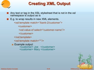 Creating XML Output Any text or tag in the XSL stylesheet that is not in the xsl namespace is output as is E.g. to wrap results in new XML elements. <xsl:template match=“/bank-2/customer”> <customer> <xsl:value-of select=“customer-name”/> </customer> </xsl;template> <xsl:template match=“*”/> Example output:   <customer> Joe  </customer>   <customer> Mary </customer> 