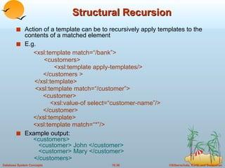 Structural Recursion Action of a template can be to recursively apply templates to the contents of a matched element E.g.  <xsl:template match=“/bank”>   <customers>   <xsl:template apply-templates/>   </customers > </xsl:template>   <xsl:template match=“/customer”> <customer>   <xsl:value-of select=“customer-name”/> </customer>   </xsl:template>   <xsl:template match=“*”/> Example output:   <customers>   <customer> John </customer>   <customer> Mary </customer>   </customers> 