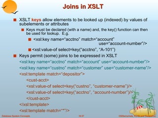 Joins in XSLT XSLT  keys  allow elements to be looked up (indexed) by values of subelements or attributes Keys must be declared (with a name) and, the key() function can then be used for lookup.  E.g.  <xsl:key name=“acctno” match=“account”   use=“account-number”/> <xsl:value-of select=key(“acctno”, “A-101”) Keys permit (some) joins to be expressed in XSLT <xsl:key name=“acctno” match=“account” use=“account-number”/> <xsl:key name=“custno” match=“customer” use=“customer-name”/> <xsl:template match=“depositor”> <cust-acct> <xsl:value-of select=key(“custno”, “customer-name”)/> <xsl:value-of select=key(“acctno”, “account-number”)/> </cust-acct> </xsl:template> <xsl:template match=“*”/> 
