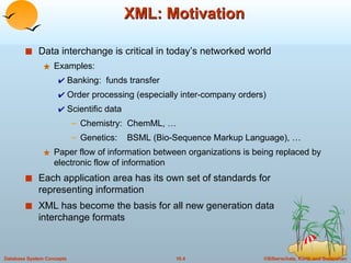 XML: Motivation Data interchange is critical in today’s networked world Examples: Banking:  funds transfer Order processing (especially inter-company orders) Scientific data Chemistry:  ChemML, … Genetics:  BSML (Bio-Sequence Markup Language), … Paper flow of information between organizations is being replaced by electronic flow of information Each application area has its own set of standards for representing information XML has become the basis for all new generation data interchange formats 