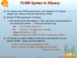 FLWR Syntax in XQuery  For clause uses XPath expressions, and variable in for clause ranges over values in the set returned by XPath Simple FLWR expression in XQuery  find all accounts with balance > 400, with each result enclosed in an <account-number> .. </account-number> tag   for   $x  in  /bank-2/account   let  $acctno := $x/@account-number    where  $x/balance > 400    return  <account-number> $acctno </account-number> Let clause not really needed in this query, and selection can be done In XPath.  Query can be written as: for $x in /bank-2/account[balance>400] return <account-number> $x/@account-number    </account-number> 