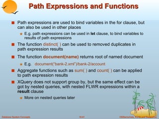Path Expressions and Functions Path expressions are used to bind variables in the for clause, but can also be used in other places E.g. path expressions can be used in  let  clause, to bind variables to results of path expressions The function  distinct( )  can be used to removed duplicates in path expression results The function   document(name)   returns root of named document E.g.  document(“bank-2.xml”)/bank-2/account Aggregate functions such as  sum( )  and  count( )  can be applied to path expression results XQuery does not support group by, but the same effect can be got by nested queries, with nested FLWR expressions within a  result  clause  More on nested queries later 