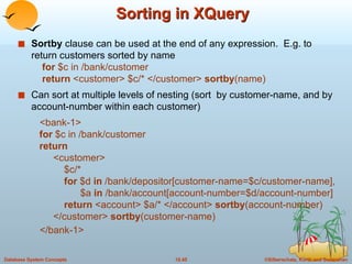 Sorting in XQuery  Sortby  clause can be used at the end of any expression.  E.g. to return customers sorted by name   for  $c in /bank/customer   return  <customer> $c/* </customer>  sortby (name) Can sort at multiple levels of nesting (sort  by customer-name, and by account-number within each customer) <bank-1>   for  $c in /bank/customer   return <customer>   $c/*   for  $d  in  /bank/depositor[customer-name=$c/customer-name],   $a  in  /bank/account[account-number=$d/account-number]     return  <account> $a/* </account>  sortby (account-number) </customer>  sortby (customer-name) </bank-1> 