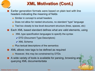 XML Motivation (Cont.) Earlier generation formats were based on plain text with line headers indicating the meaning of fields Similar in concept to email headers Does not allow for nested structures, no standard “type” language Tied too closely to low level document structure (lines, spaces, etc) Each XML based standard defines what are valid elements, using XML type specification languages to specify the syntax DTD (Document Type Descriptors) XML Schema Plus textual descriptions of the semantics XML allows new tags to be defined as required However, this may be constrained by DTDs A wide variety of tools is available for parsing, browsing and querying XML documents/data 